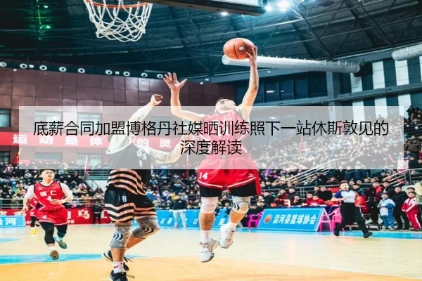 底薪合同加盟博格丹社媒晒训练照下一站休斯敦见的深度解读 | Kaiyun