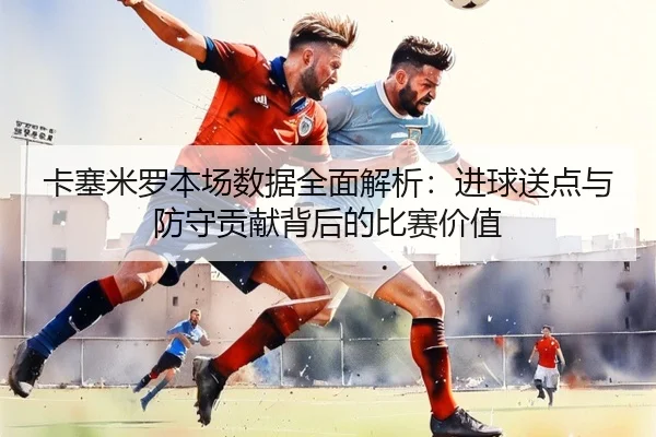 卡塞米罗本场数据全面解析：进球送点与防守贡献背后的比赛价值 | Kaiyun
